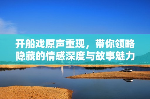 开船戏原声重现，带你领略隐藏的情感深度与故事魅力
