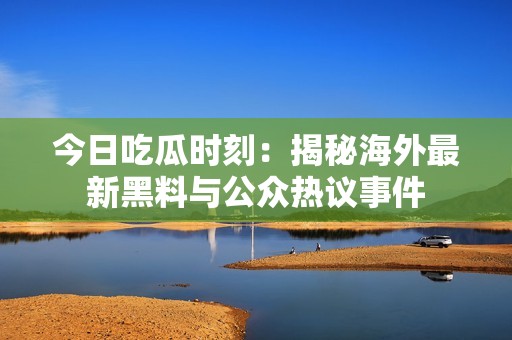 今日吃瓜时刻：揭秘海外最新黑料与公众热议事件