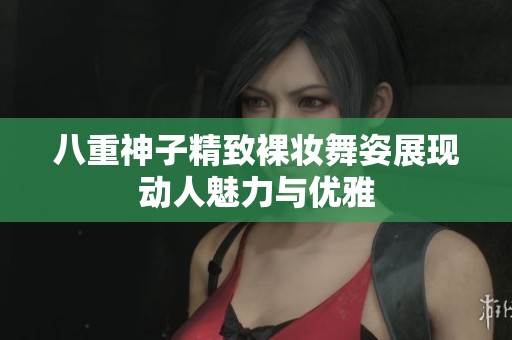 八重神子精致裸妆舞姿展现动人魅力与优雅