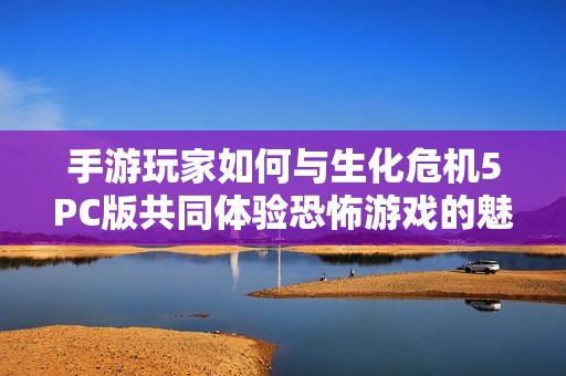 手游玩家如何与生化危机5PC版共同体验恐怖游戏的魅力