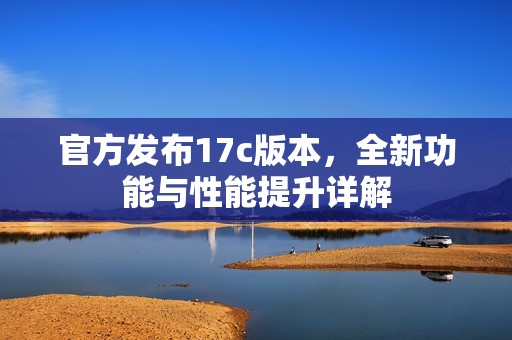 官方发布17c版本，全新功能与性能提升详解