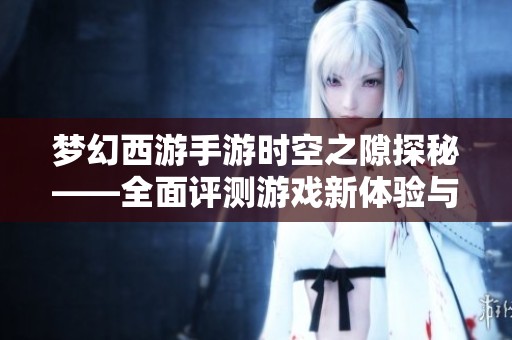 梦幻西游手游时空之隙探秘——全面评测游戏新体验与玩法诱惑