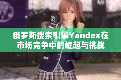 俄罗斯搜索引擎Yandex在市场竞争中的崛起与挑战