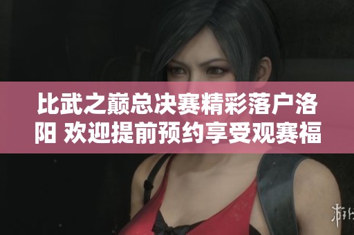 比武之巅总决赛精彩落户洛阳 欢迎提前预约享受观赛福利