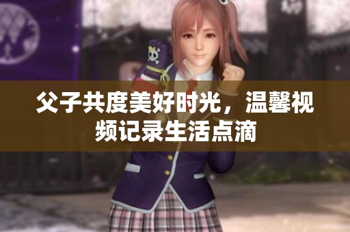父子共度美好时光，温馨视频记录生活点滴