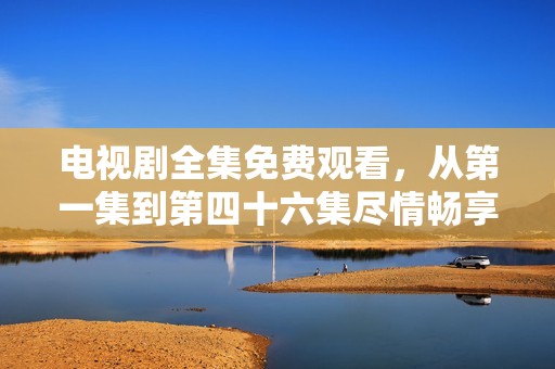 电视剧全集免费观看，从第一集到第四十六集尽情畅享精彩故事