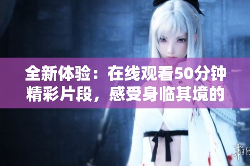 全新体验：在线观看50分钟精彩片段，感受身临其境的魅力