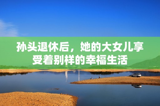 孙头退休后，她的大女儿享受着别样的幸福生活