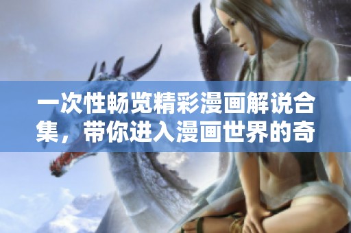 一次性畅览精彩漫画解说合集，带你进入漫画世界的奇幻旅程