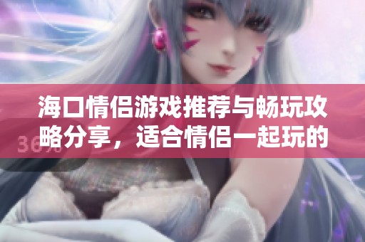 海口情侣游戏推荐与畅玩攻略分享，适合情侣一起玩的手机游戏精选