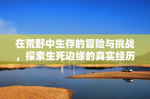 在荒野中生存的冒险与挑战，探索生死边缘的真实经历