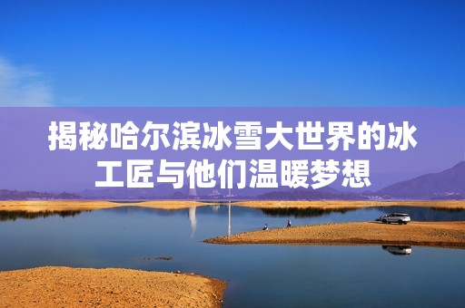 揭秘哈尔滨冰雪大世界的冰工匠与他们温暖梦想