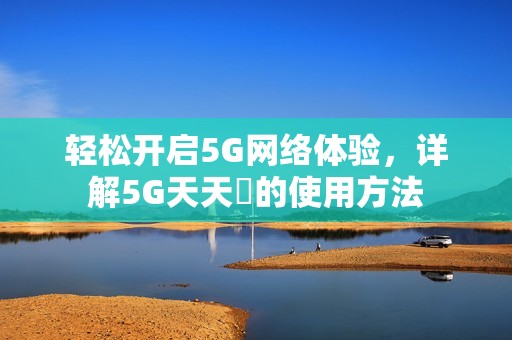 轻松开启5G网络体验，详解5G天天奭的使用方法