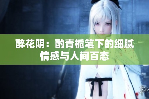 醉花阴：酌青栀笔下的细腻情感与人间百态