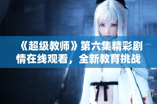 《超级教师》第六集精彩剧情在线观看，全新教育挑战来袭