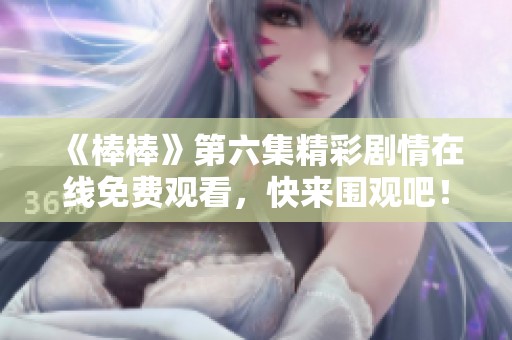 《棒棒》第六集精彩剧情在线免费观看，快来围观吧！