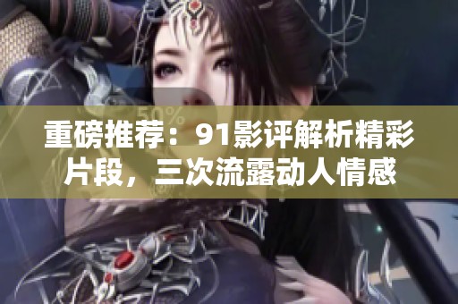 重磅推荐：91影评解析精彩片段，三次流露动人情感