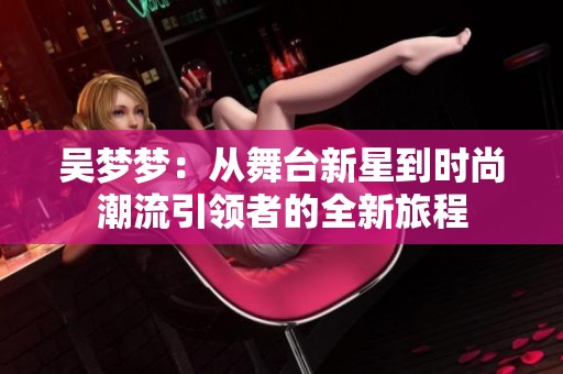 吴梦梦：从舞台新星到时尚潮流引领者的全新旅程