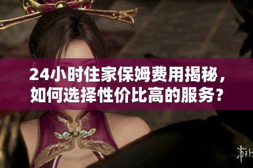 24小时住家保姆费用揭秘，如何选择性价比高的服务？
