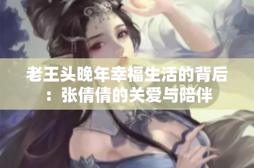 老王头晚年幸福生活的背后：张倩倩的关爱与陪伴