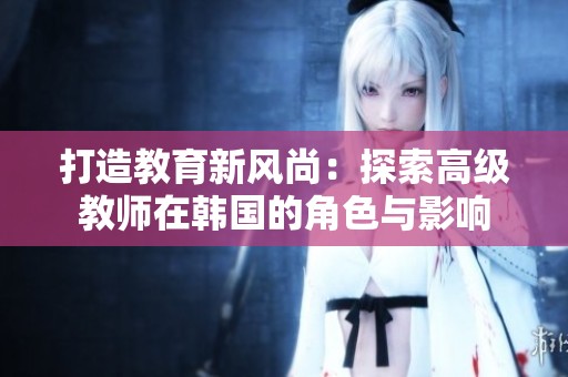 打造教育新风尚：探索高级教师在韩国的角色与影响