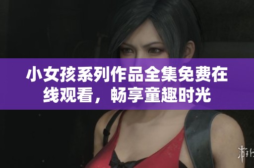 小女孩系列作品全集免费在线观看，畅享童趣时光