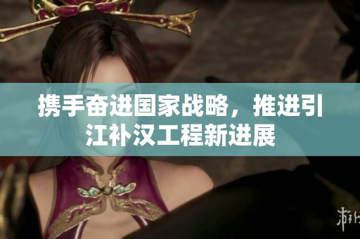 携手奋进国家战略，推进引江补汉工程新进展