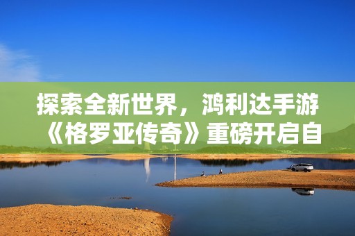 探索全新世界，鸿利达手游《格罗亚传奇》重磅开启自由魔幻冒险之旅
