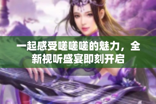 一起感受嗟嗟嗟的魅力，全新视听盛宴即刻开启