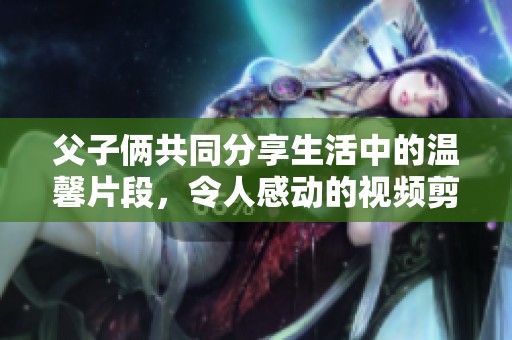 父子俩共同分享生活中的温馨片段，令人感动的视频剪辑