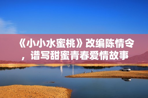 《小小水蜜桃》改编陈情令，谱写甜蜜青春爱情故事