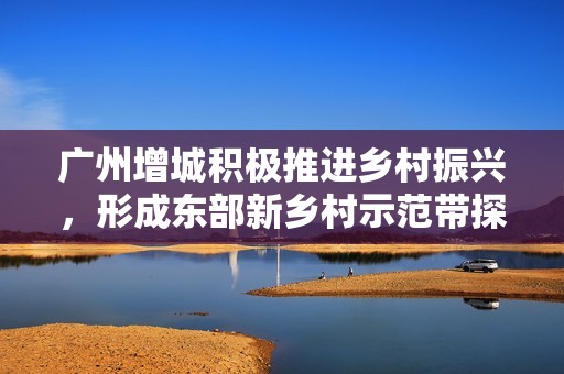 广州增城积极推进乡村振兴，形成东部新乡村示范带探索新路径