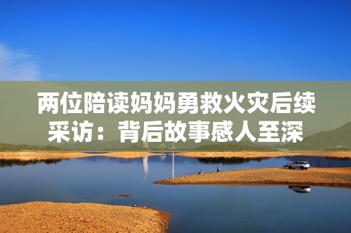 两位陪读妈妈勇救火灾后续采访：背后故事感人至深
