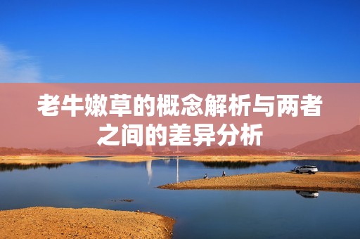 老牛嫩草的概念解析与两者之间的差异分析