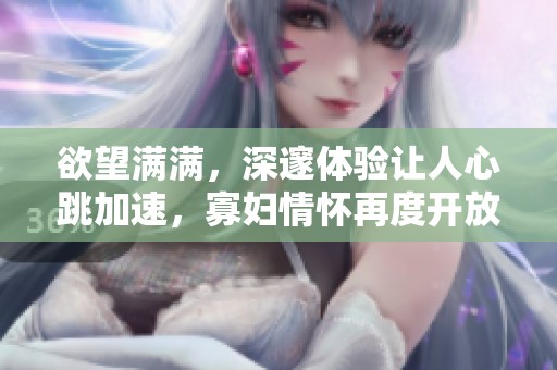 欲望满满，深邃体验让人心跳加速，寡妇情怀再度开放