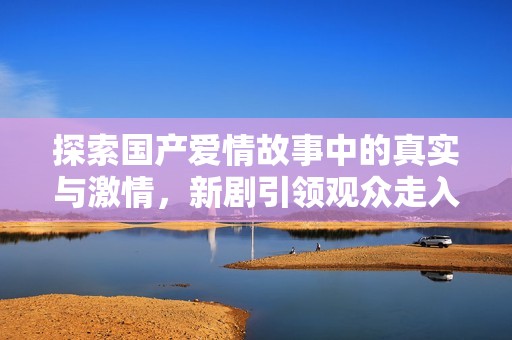 探索国产爱情故事中的真实与激情，新剧引领观众走入情感深渊