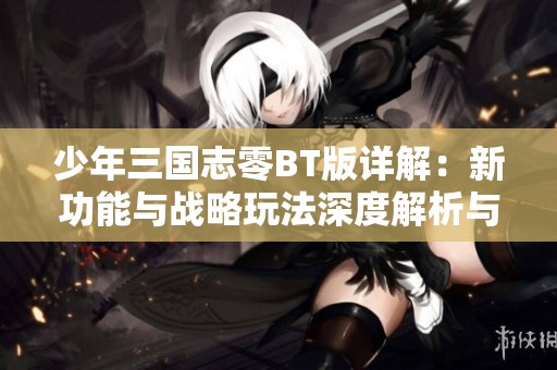 少年三国志零BT版详解：新功能与战略玩法深度解析与体验提升