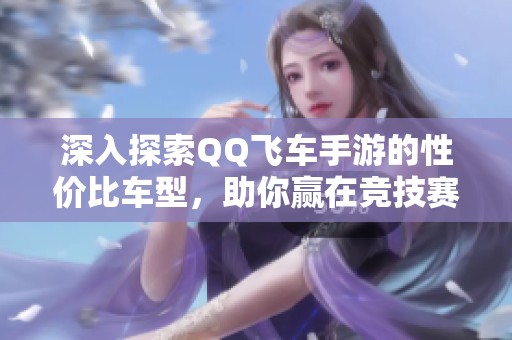 深入探索QQ飞车手游的性价比车型，助你赢在竞技赛场