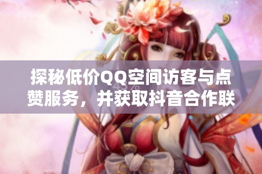 探秘低价QQ空间访客与点赞服务，并获取抖音合作联系方式
