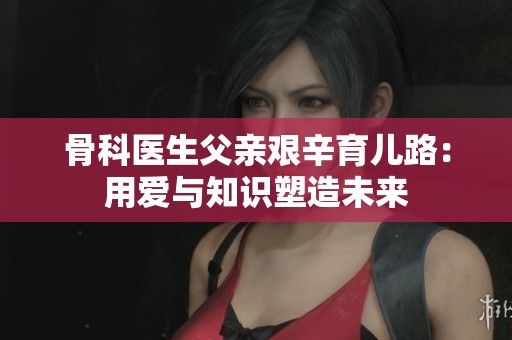骨科医生父亲艰辛育儿路：用爱与知识塑造未来