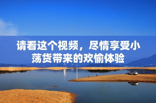 请看这个视频，尽情享受小荡货带来的欢愉体验