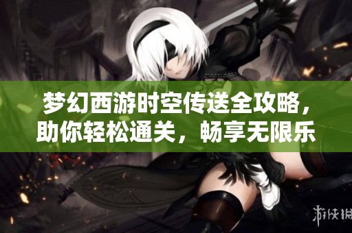梦幻西游时空传送全攻略，助你轻松通关，畅享无限乐趣