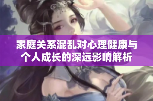 家庭关系混乱对心理健康与个人成长的深远影响解析