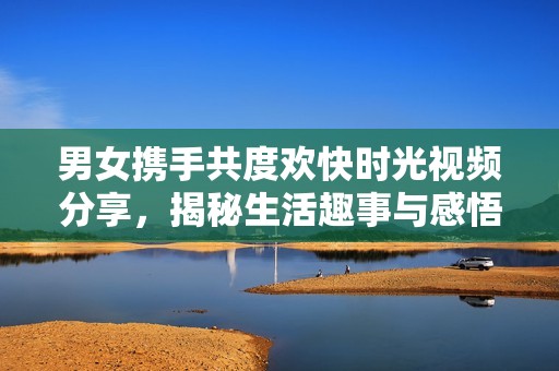 男女携手共度欢快时光视频分享，揭秘生活趣事与感悟