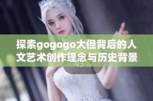 探索gogogo大但背后的人文艺术创作理念与历史背景