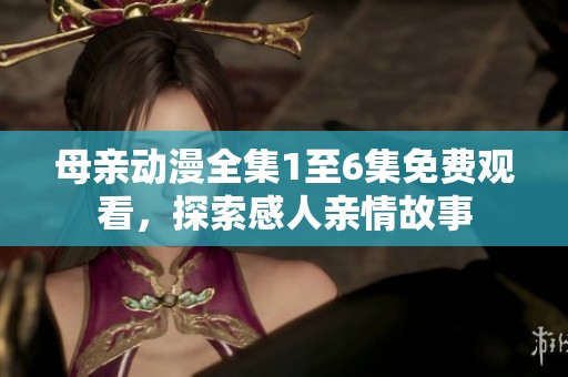 母亲动漫全集1至6集免费观看，探索感人亲情故事