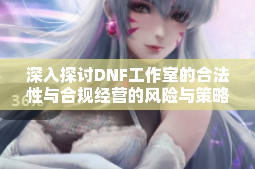 深入探讨DNF工作室的合法性与合规经营的风险与策略