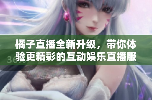 橘子直播全新升级，带你体验更精彩的互动娱乐直播服务