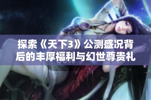 探索《天下3》公测盛况背后的丰厚福利与幻世尊贵礼包