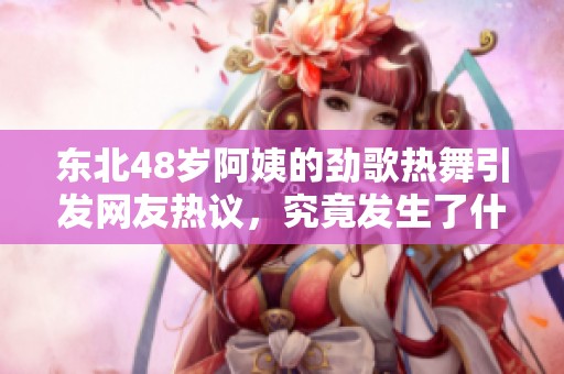 东北48岁阿姨的劲歌热舞引发网友热议，究竟发生了什么事情